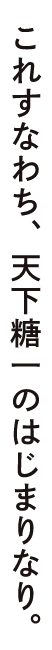 これすなわち、天下糖一のはじまりなり。