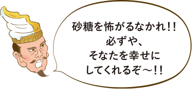 砂糖を怖がるなかれ！！必ずや、そなたを幸せにしてくれるぞ〜！！